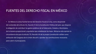 FUENTES DEL DERECHO FISCAL EN MÉXICO
• En México la única fuente formal del Derecho Fiscal es la ley, como desprende
del contenido del artículo 31, fracción IV de la Constitución Política del país; que dispone
la obligación de contribuir los gastos públicos de la Federación, Estados y Municipios,
de la manera proporcional y equitativa que establezcan las leyes. Refuerza esta opinión la
circunstancia de que el artículo 73, fracción VII de la propia Constitución señale como
atribución del Congreso de la Unión discutir y aprobar las contribuciones necesarias
para cubrir el presupuesto.
 
