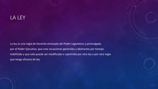 LA LEY
La ley es una regla de Derecho emanada del Poder Legislativo y promulgada
por el Poder Ejecutivo, que crea situaciones generales y abstractas por tiempo
indefinido y que solo puede ser modificada o suprimida por otra ley o por otra regla
que tenga eficacia de ley.
 