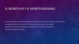 EL DECRETO-LEY Y EL DECRETO-DELEGADO
El Poder Ejecutivo se encuentra facultado por la Constitución para emitir decretos con fuerza de ley
que pueden modificar y aun suprimir las existentes, o bien, pueden crear nuevos
ordenamientos, los que no pueden ser anulados sino en virtud de otro decreto de
idéntica naturaleza o por una ley.
 