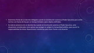 • Estaremos frente de un decreto-delegado cuando la Constitución autoriza al Poder Ejecutivo para emitir
normas con fuerza de ley por un tiempo limitado y para objetos definidos.
• Se está en presencia de un decreto-ley cuando la Constitución autoriza al Poder Ejecutivo, ante
situaciones consideradas como graves que pongan en peligro la tranquilidad pública, para asumir la
responsabilidad de dictar disposiciones transitorias para hacer frente a tal situación
 