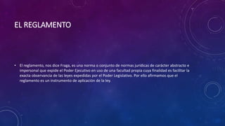EL REGLAMENTO
• El reglamento, nos dice Fraga, es una norma o conjunto de normas jurídicas de carácter abstracto e
impersonal que expide el Poder Ejecutivo en uso de una facultad propia cuya finalidad es facilitar la
exacta observancia de las leyes expedidas por el Poder Legislativo. Por ello afirmamos que el
reglamento es un instrumento de aplicación de la ley.
 
