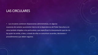 LAS CIRCULARES
• Las circulares contienen disposiciones administrativas, en algunas
ocasiones de carácter puramente interno de la dependencia del Poder Ejecutivo y en
otras también dirigidas a los particulares, que especifican la interpretación que da a la
ley quien las emite, o bien, a través de ellas se comunican acuerdos, decisiones o
procedimientos que deben seguirse.
 