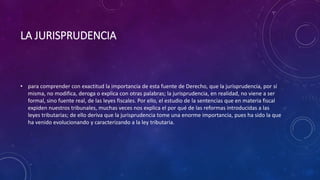 LA JURISPRUDENCIA
• para comprender con exactitud la importancia de esta fuente de Derecho, que la jurisprudencia, por sí
misma, no modifica, deroga o explica con otras palabras; la jurisprudencia, en realidad, no viene a ser
formal, sino fuente real, de las leyes fiscales. Por ello, el estudio de la sentencias que en materia fiscal
expiden nuestros tribunales, muchas veces nos explica el por qué de las reformas introducidas a las
leyes tributarias; de ello deriva que la jurisprudencia tome una enorme importancia, pues ha sido la que
ha venido evolucionando y caracterizando a la ley tributaria.
 