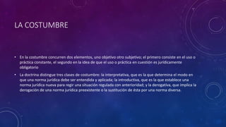 LA COSTUMBRE
• En la costumbre concurren dos elementos, uno objetivo otro subjetivo; el primero consiste en el uso o
práctica constante, el segundo en la idea de que el uso o práctica en cuestión es jurídicamente
obligatorio
• La doctrina distingue tres clases de costumbre: la interpretativa, que es la que determina el modo en
que una norma jurídica debe ser entendida y aplicada; la introductiva, que es la que establece una
norma jurídica nueva para regir una situación regulada con anterioridad; y la derogatíva, que implica la
derogación de una norma jurídica preexistente o la sustitución de ésta por una norma diversa.
 