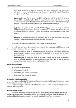 Tecnología Industrial 1º Bachillerato
debe secar antes de su uso. Se encuentra en zonas pantanosas. Se emplea en
calefacción y como producción de abonos. Tiene muy poco interés industrial debido a
su bajo poder calorífico.
- Lignito: poder calorífico en torno a las 5000 kcal/kg, con más de un 50 % de carbono
(casi un 70%) y mucha humedad (30%). Se encuentra en minas a cielo abierto y por eso,
su uso suele ser rentable. Se emplea en centrales térmicas para la obtención de energía
eléctrica y para la obtención de subproductos mediante destilación seca.
- Hulla: tiene alto poder calorífico, más de 7000 kcal/kg y elevado porcentaje de carbono
(85%). Se emplea en centrales eléctricas y fundiciones de metales. Por destilación seca
se obtiene amoniaco, alquitrán y carbón de coque (muy utilizado en industria: altos
hornos).
- Antracita: es el carbón más antiguo, pues tiene más de un 90% de carbono. Arde con
facilidad y tiene un alto poder calorífico (más de 8000 kcal/kg).
La presión y el calor adicional pueden transformar el carbón en grafito.
A través de una serie de procesos, se obtienen los carbones artificiales; los más
importantes son el coque y el carbón vegetal.
- Coque: se obtiene a partir del carbón natural. Se obtiene calentando la hulla en
ausencia de aire en unos hornos especiales. El resultado es un carbón con un mayor
poder calorífico.
- Carbón vegetal: se obtiene a partir de la madera. Puede usarse como combustible,
pero su principal aplicación es como absorbente de gases, por lo que se usa en
mascarillas antigás. Actualmente su uso ha descendido.
Yacimientos de carbón:
- A cielo abierto o en superficie
- En ladera o poco profundo
- En profundidad, con galerías horizontales
- En profundidad, con galerías en ángulo
Producción mundial de carbón
Su uso comenzó a adquirir importancia hacia la segunda mitad del siglo XVIII, siendo una de
las bases de la Revolución Industrial.
Los principales productores son: EEUU, Polonia, Austria y Rusia. En España en las provincias
de León, Asturias y Teruel.
Combustión del carbón:
Cuando se produce la combustión del carbón, se liberan a la atmósfera varios elementos
contaminantes, como son el dióxido de azufre, SO2, óxidos de nitrógeno, NO y NO2, y óxidos de
carbono, CO y CO2. Estos agentes contribuyen a la lluvia ácida y al efecto invernadero.
2
 