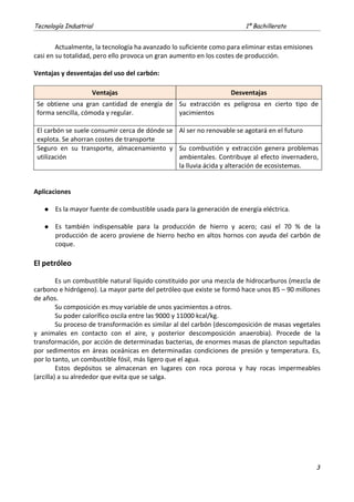 Tecnología Industrial 1º Bachillerato
Actualmente, la tecnología ha avanzado lo suficiente como para eliminar estas emisiones
casi en su totalidad, pero ello provoca un gran aumento en los costes de producción.
Ventajas y desventajas del uso del carbón:
Ventajas Desventajas
Se obtiene una gran cantidad de energía de
forma sencilla, cómoda y regular.
Su extracción es peligrosa en cierto tipo de
yacimientos
El carbón se suele consumir cerca de dónde se
explota. Se ahorran costes de transporte
Al ser no renovable se agotará en el futuro
Seguro en su transporte, almacenamiento y
utilización
Su combustión y extracción genera problemas
ambientales. Contribuye al efecto invernadero,
la lluvia ácida y alteración de ecosistemas.
Aplicaciones
 Es la mayor fuente de combustible usada para la generación de energía eléctrica.
 Es también indispensable para la producción de hierro y acero; casi el 70 % de la
producción de acero proviene de hierro hecho en altos hornos con ayuda del carbón de
coque.
El petróleo
Es un combustible natural líquido constituido por una mezcla de hidrocarburos (mezcla de
carbono e hidrógeno). La mayor parte del petróleo que existe se formó hace unos 85 – 90 millones
de años.
Su composición es muy variable de unos yacimientos a otros.
Su poder calorífico oscila entre las 9000 y 11000 kcal/kg.
Su proceso de transformación es similar al del carbón (descomposición de masas vegetales
y animales en contacto con el aire, y posterior descomposición anaerobia). Procede de la
transformación, por acción de determinadas bacterias, de enormes masas de plancton sepultadas
por sedimentos en áreas oceánicas en determinadas condiciones de presión y temperatura. Es,
por lo tanto, un combustible fósil, más ligero que el agua.
Estos depósitos se almacenan en lugares con roca porosa y hay rocas impermeables
(arcilla) a su alrededor que evita que se salga.
3
 