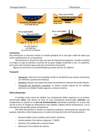 Tecnología Industrial 1º Bachillerato
Yacimientos
Para detectarlos es necesario realizar un estudio geológico de la zona (por medio de ondas que
sufren modificaciones en su trayectoria)
Normalmente se encuentran bajo una capa de hidrocarburos gaseosos. Cuando se perfora
y se llega a la capa de petróleo, la presión de los gases obligan al petróleo a salir a la superficie,
por lo que suele inyectarse agua o gas para incrementar esta presión.
Algunos se encuentran a una profundidad que puede alcanzar los 15000 m.
Transporte
- Oleoductos: tubos de acero protegidos de 80 cm de diámetro que enlazan yacimientos
con refinerías y puertos de embarque.
- Petroleros: buques cuyo espacio de carga está dividido por tabiques formando tanques.
- Transporte por ferrocarril y carretera: se emplea cuando ninguno de los métodos
anteriores es rentable. Emplea vagones o camiones cisterna.
Refino del petróleo
El petróleo crudo carece de utilidad. Sus componentes deben separarse en un proceso
denominado refino. Esta técnica se hace en unas instalaciones denominadas refinerías. Los
componentes se separan en la torre de fraccionamiento calentando el petróleo. En la zona más
alta de la torre se recogen los hidrocarburos más volátiles y ligeros (menor temperatura) y en la
más baja los más pesados (mayor temperatura).
Del refino del petróleo se extraen los siguientes productos, comenzando por aquellos más
pesados, obtenidos a altas temperaturas en la parte más baja de la torre de fraccionamiento :
- Residuos sólidos como el asfalto: para recubrir carreteras.
- Aceites pesados: Para lubricar máquinas. (~ 360ºC)
- Gasóleos: Para calefacción y motores Diesel.
- Queroseno: Para motores de aviación.
4
 