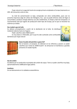 Tecnología Industrial 1º Bachillerato
El gas natural es la segunda fuente de energía primaria empleada en Europa (representa un
20% del consumo) y está en alza.
Su nivel de contaminación es bajo, comparado con otros combustibles, pues casi no
presenta impurezas (algo de sulfuro de hidrógeno, H2S, que se puede eliminar antes de llegar al
consumidor) y produce energía eléctrica con alto rendimiento. Es limpio y fácil de transportar. El
inconveniente está que lugares de producción están lejos de Europa, por lo que se necesitan los
sistemas ya citados.
Gas ciudad o gas de hulla
Se obtiene principalmente a partir de la destilación de la hulla. Se distribuye
mediante tuberías hasta los hogares.
Poder calorífico sobre 4000 kcal/m3
.
Es muy tóxico e inflamable, por lo que ha sido sustituido como combustible
doméstico por el gas natural
Gases licuados del petróleo o gases GLP
Son el butano y el propano. Se obtienen en las refinerías y poseen un poder
calorífico que ronda las 25000 kcal/m3
. Se almacenan en bombonas a grandes
presiones en estado líquido.
Gas de carbón
Se obtiene por la combustión incompleta del carbón de coque. Tiene un poder calorífico muy bajo,
aproximadamente 1500kcal/m3 (gas pobre)
Acetileno
Se usa básicamente en la soldadura oxiacetilénica.
6
 