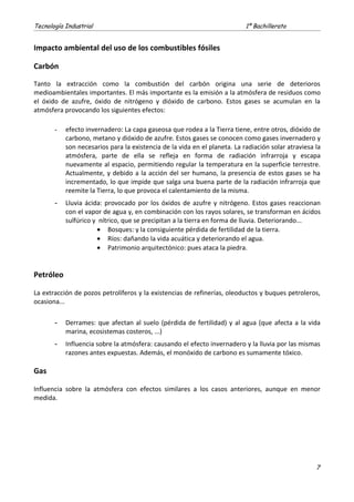 Tecnología Industrial 1º Bachillerato
Impacto ambiental del uso de los combustibles fósiles
Carbón
Tanto la extracción como la combustión del carbón origina una serie de deterioros
medioambientales importantes. El más importante es la emisión a la atmósfera de residuos como
el óxido de azufre, óxido de nitrógeno y dióxido de carbono. Estos gases se acumulan en la
atmósfera provocando los siguientes efectos:
- efecto invernadero: La capa gaseosa que rodea a la Tierra tiene, entre otros, dióxido de
carbono, metano y dióxido de azufre. Estos gases se conocen como gases invernadero y
son necesarios para la existencia de la vida en el planeta. La radiación solar atraviesa la
atmósfera, parte de ella se refleja en forma de radiación infrarroja y escapa
nuevamente al espacio, permitiendo regular la temperatura en la superficie terrestre.
Actualmente, y debido a la acción del ser humano, la presencia de estos gases se ha
incrementado, lo que impide que salga una buena parte de la radiación infrarroja que
reemite la Tierra, lo que provoca el calentamiento de la misma.
- Lluvia ácida: provocado por los óxidos de azufre y nitrógeno. Estos gases reaccionan
con el vapor de agua y, en combinación con los rayos solares, se transforman en ácidos
sulfúrico y nítrico, que se precipitan a la tierra en forma de lluvia. Deteriorando...
• Bosques: y la consiguiente pérdida de fertilidad de la tierra.
• Ríos: dañando la vida acuática y deteriorando el agua.
• Patrimonio arquitectónico: pues ataca la piedra.
Petróleo
La extracción de pozos petrolíferos y la existencias de refinerías, oleoductos y buques petroleros,
ocasiona...
- Derrames: que afectan al suelo (pérdida de fertilidad) y al agua (que afecta a la vida
marina, ecosistemas costeros, ...)
- Influencia sobre la atmósfera: causando el efecto invernadero y la lluvia por las mismas
razones antes expuestas. Además, el monóxido de carbono es sumamente tóxico.
Gas
Influencia sobre la atmósfera con efectos similares a los casos anteriores, aunque en menor
medida.
7
 