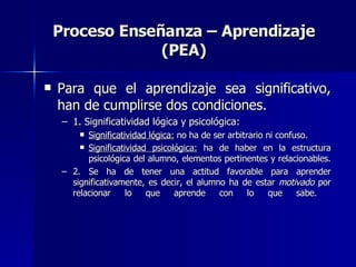 Proceso Enseñanza – Aprendizaje (PEA) Para que el aprendizaje sea significativo, han de cumplirse dos condiciones. 1. Significatividad lógica y psicológica: Significatividad lógica:  no ha de ser arbitrario ni confuso. Significatividad psicológica:  ha de haber en la estructura psicológica del alumno, elementos pertinentes y relacionables.   2. Se ha de tener una actitud favorable para aprender significativamente, es decir, el alumno ha de estar  motivado  por relacionar lo que aprende con lo que sabe.    