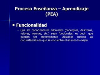 Proceso Enseñanza – Aprendizaje (PEA) Funcionalidad   Que los conocimientos adquiridos (conceptos, destrezas, valores, normas, etc.) sean funcionales, es decir, que puedan ser efectivamente utilizados cuando las circunstancias en que se encuentra el alumno lo exijan . 