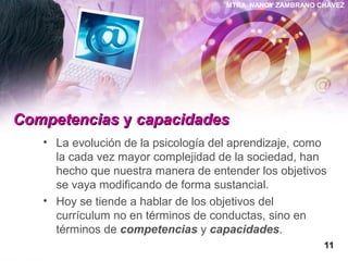 MTRA. NANCY ZAMBRANO CHÁVEZ
CompetenciasCompetencias yy capacidadescapacidades
• La evolución de la psicología del aprendizaje, como
la cada vez mayor complejidad de la sociedad, han
hecho que nuestra manera de entender los objetivos
se vaya modificando de forma sustancial.
• Hoy se tiende a hablar de los objetivos del
currículum no en términos de conductas, sino en
términos de competencias y capacidades.
1111
 