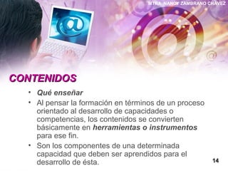 MTRA. NANCY ZAMBRANO CHÁVEZ
CONTENIDOSCONTENIDOS
• Qué enseñar
• Al pensar la formación en términos de un proceso
orientado al desarrollo de capacidades o
competencias, los contenidos se convierten
básicamente en herramientas o instrumentos
para ese fin.
• Son los componentes de una determinada
capacidad que deben ser aprendidos para el
desarrollo de ésta. 1414
 