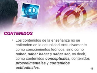 MTRA. NANCY ZAMBRANO CHÁVEZ
CONTENIDOSCONTENIDOS
• Los contenidos de la enseñanza no se
entienden en la actualidad exclusivamente
como conocimientos teóricos, sino como
saber, saber hacer y saber ser, es decir,
como contenidos conceptuales, contenidos
procedimentales y contenidos
actitudinales. 1515
 