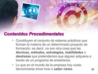 MTRA. NANCY ZAMBRANO CHÁVEZ
Contenidos ProcedimentalesContenidos Procedimentales
• Constituyen el conjunto de saberes prácticos que
forman la materia de un determinado proyecto de
formación, es decir, no son otra cosa que las
técnicas, métodos, estrategias, habilidades o
destrezas que pretendemos que alguien adquiera a
través de un programa de enseñanza.
• Lo que en el mundo de la empresa hoy suele
denominarse know how o saber cómo. 1717
 