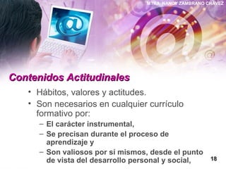 MTRA. NANCY ZAMBRANO CHÁVEZ
Contenidos ActitudinalesContenidos Actitudinales
• Hábitos, valores y actitudes.
• Son necesarios en cualquier currículo
formativo por:
– El carácter instrumental,
– Se precisan durante el proceso de
aprendizaje y
– Son valiosos por sí mismos, desde el punto
de vista del desarrollo personal y social, 1818
 