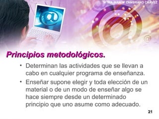 MTRA. NANCY ZAMBRANO CHÁVEZ
Principios metodológicos.Principios metodológicos.
• Determinan las actividades que se llevan a
cabo en cualquier programa de enseñanza.
• Enseñar supone elegir y toda elección de un
material o de un modo de enseñar algo se
hace siempre desde un determinado
principio que uno asume como adecuado.
2121
 
