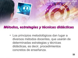 MTRA. NANCY ZAMBRANO CHÁVEZ
Métodos, estrategias y técnicas didácticasMétodos, estrategias y técnicas didácticas
• Los principios metodológicos dan lugar a
diversos métodos docentes, que usarán de
determinadas estrategias y técnicas
didácticas, es decir, procedimientos
concretos de enseñanza.
2222
 