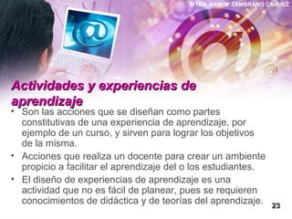 MTRA. NANCY ZAMBRANO CHÁVEZ
Actividades y experiencias deActividades y experiencias de
aprendizajeaprendizaje
• Son las acciones que se diseñan como partes
constitutivas de una experiencia de aprendizaje, por
ejemplo de un curso, y sirven para lograr los objetivos
de la misma.
• Acciones que realiza un docente para crear un ambiente
propicio a facilitar el aprendizaje del o los estudiantes.
• El diseño de experiencias de aprendizaje es una
actividad que no es fácil de planear, pues se requieren
conocimientos de didáctica y de teorías del aprendizaje. 2323
 