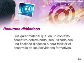 MTRA. NANCY ZAMBRANO CHÁVEZ
Recursos didácticosRecursos didácticos
• Cualquier material que, en un contexto
educativo determinado, sea utilizado con
una finalidad didáctica o para facilitar el
desarrollo de las actividades formativas.
2424
 