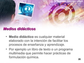 MTRA. NANCY ZAMBRANO CHÁVEZ
Medios didácticosMedios didácticos
• Medio didáctico es cualquier material
elaborado con la intención de facilitar los
procesos de enseñanza y aprendizaje.
• Por ejemplo un libro de texto o un programa
multimedia que permite hacer prácticas de
formulación química.
2626
 