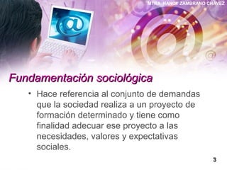 MTRA. NANCY ZAMBRANO CHÁVEZ
Fundamentación sociológicaFundamentación sociológica
• Hace referencia al conjunto de demandas
que la sociedad realiza a un proyecto de
formación determinado y tiene como
finalidad adecuar ese proyecto a las
necesidades, valores y expectativas
sociales.
33
 