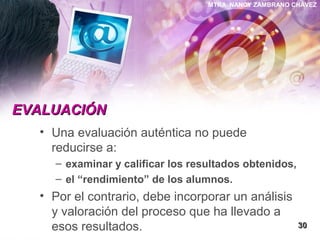 MTRA. NANCY ZAMBRANO CHÁVEZ
EVALUACIÓNEVALUACIÓN
• Una evaluación auténtica no puede
reducirse a:
– examinar y calificar los resultados obtenidos,
– el “rendimiento” de los alumnos.
• Por el contrario, debe incorporar un análisis
y valoración del proceso que ha llevado a
esos resultados. 3030
 