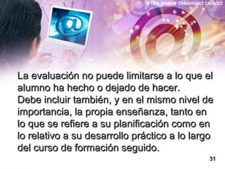MTRA. NANCY ZAMBRANO CHÁVEZ
La evaluación no puede limitarse a lo que elLa evaluación no puede limitarse a lo que el
alumno ha hecho o dejado de hacer.alumno ha hecho o dejado de hacer.
Debe incluir también, y en el mismo nivel deDebe incluir también, y en el mismo nivel de
importancia, la propia enseñanza, tanto enimportancia, la propia enseñanza, tanto en
lo que se refiere a su planificación como enlo que se refiere a su planificación como en
lo relativo a su desarrollo práctico a lo largolo relativo a su desarrollo práctico a lo largo
del curso de formación seguido.del curso de formación seguido.
3131
 