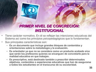 MTRA. NANCY ZAMBRANO CHÁVEZ
PRIMER NIVEL DE CONCRECIÓN:PRIMER NIVEL DE CONCRECIÓN:
INSTITUCIONALINSTITUCIONAL
• Tiene carácter normativo. En él se reflejan las intenciones educativas del
Sistema así como los principios psicopedagógicos que lo fundamentan.
• Sus principales características son:
– Es un documento que incluye grandes bloques de contenidos y
orientaciones sobre la metodología y la evaluación.
– Es orientador ya que no se considera como un producto acabado sino
que serán los profesores quienes se encarguen de concretarlo para la
realidad educativa en que trabajan.
– Es prescriptivo, está destinado también a prescribir determinados
objetivos, contenidos o experiencias educativas que han de asegurarse
a todos los estudiantes en el transcurso de su escolaridad.
3333
 
