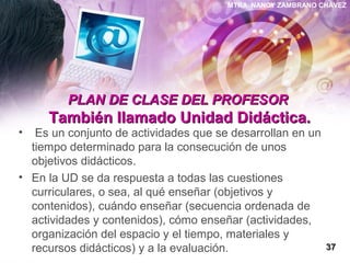 MTRA. NANCY ZAMBRANO CHÁVEZ
PLAN DE CLASE DEL PROFESORPLAN DE CLASE DEL PROFESOR
También llamado Unidad Didáctica.También llamado Unidad Didáctica.
• Es un conjunto de actividades que se desarrollan en un
tiempo determinado para la consecución de unos
objetivos didácticos.
• En la UD se da respuesta a todas las cuestiones
curriculares, o sea, al qué enseñar (objetivos y
contenidos), cuándo enseñar (secuencia ordenada de
actividades y contenidos), cómo enseñar (actividades,
organización del espacio y el tiempo, materiales y
recursos didácticos) y a la evaluación. 3737
 