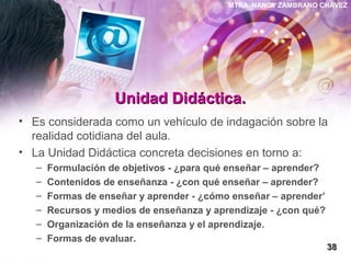 MTRA. NANCY ZAMBRANO CHÁVEZ
Unidad Didáctica.Unidad Didáctica.
• Es considerada como un vehículo de indagación sobre la
realidad cotidiana del aula.
• La Unidad Didáctica concreta decisiones en torno a:
– Formulación de objetivos - ¿para qué enseñar – aprender?
– Contenidos de enseñanza - ¿con qué enseñar – aprender?
– Formas de enseñar y aprender - ¿cómo enseñar – aprender’
– Recursos y medios de enseñanza y aprendizaje - ¿con qué?
– Organización de la enseñanza y el aprendizaje.
– Formas de evaluar.
3838
 