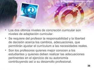 MTRA. NANCY ZAMBRANO CHÁVEZ
• Los dos últimos niveles de concreción curricular son
niveles de adaptación curricular.
• Se requiere del profesor la responsabilidad y la libertad
de decisión acerca los cambios, adecuaciones, que
permitirán ajustar el currículum a las necesidades reales.
• Son los profesores quienes mejor conocen a los
estudiantes y quienes deben realizar las adecuaciones
pertinentes en el ejercicio de su autonomía
contribuyendo así a su desarrollo profesional.
3939
 