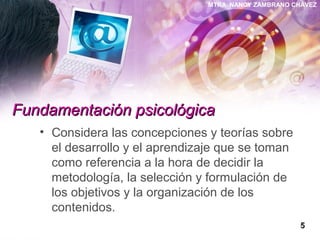 MTRA. NANCY ZAMBRANO CHÁVEZ
Fundamentación psicológicaFundamentación psicológica
• Considera las concepciones y teorías sobre
el desarrollo y el aprendizaje que se toman
como referencia a la hora de decidir la
metodología, la selección y formulación de
los objetivos y la organización de los
contenidos.
55
 