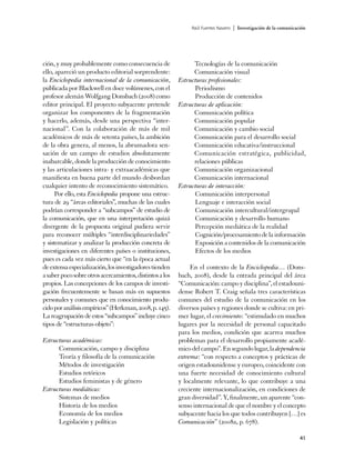 Raúl Fuentes Navarro   | Investigación de la comunicación




ción, y muy probablemente como consecuencia de                  Tecnologías de la comunicación
ello, apareció un producto editorial sorprendente:              Comunicación visual
la Enciclopedia internacional de la comunicación,         Estructuras profesionales:
publicada por Blackwell en doce volúmenes, con el               Periodismo
profesor alemán Wolfgang Donsbach (2008) como                   Producción de contenidos
editor principal. El proyecto subyacente pretende         Estructuras de aplicación:
organizar los componentes de la fragmentación                   Comunicación política
y hacerlo, además, desde una perspectiva “inter-                Comunicación popular
nacional”. Con la colaboración de más de mil                    Comunicación y cambio social
académicos de más de setenta países, la ambición                Comunicación para el desarrollo social
de la obra genera, al menos, la abrumadora sen-                 Comunicación educativa/instruccional
sación de un campo de estudios absolutamente                    Comunicación estratégica, publicidad,
inabarcable, donde la producción de conocimiento                relaciones públicas
y las articulaciones intra- y extraacadémicas que               Comunicación organizacional
manifiesta en buena parte del mundo desbordan                   Comunicación internacional
cualquier intento de reconocimiento sistemático.          Estructuras de interacción:
      Por ello, esta Enciclopedia propone una estruc-           Comunicación interpersonal
tura de 29 “áreas editoriales”, muchas de las cuales            Lenguaje e interacción social
podrían corresponder a “subcampos” de estudio de                Comunicación intercultural/intergrupal
la comunicación, que en una interpretación quizá                Comunicación y desarrollo humano
divergente de la propuesta original pudiera servir              Percepción mediática de la realidad
para reconocer múltiples “interdisciplinariedades”              Cognición/procesamiento de la información
y sistematizar y analizar la producción concreta de             Exposición a contenidos de la comunicación
investigaciones en diferentes países o instituciones,           Efectos de los medios
pues es cada vez más cierto que “en la época actual
de extensa especialización, los investigadores tienden         En el contexto de la Enciclopedia… (Dons-
a saber poco sobre otros acercamientos, distintos a los   bach, 2008), desde la entrada principal del área
propios. Las concepciones de los campos de investi-       “Comunicación: campo y disciplina”, el estadouni-
gación frecuentemente se basan más en supuestos           dense Robert T. Craig señala tres características
personales y comunes que en conocimiento produ-           comunes del estudio de la comunicación en los
cido por análisis empíricos” (Herkman, 2008, p. 145).     diversos países y regiones donde se cultiva: en pri-
La reagrupación de estos “subcampos” incluye cinco        mer lugar, el crecimiento: “estimulado en muchos
tipos de “estructuras-objeto”:                            lugares por la necesidad de personal capacitado
                                                          para los medios, condición que acarrea muchos
Estructuras académicas:                                   problemas para el desarrollo propiamente acadé-
      Comunicación, campo y disciplina                    mico del campo”. En segundo lugar, la dependencia
      Teoría y filosofía de la comunicación               extrema: “con respecto a conceptos y prácticas de
      Métodos de investigación                            origen estadounidense y europeo, coincidente con
      Estudios retóricos                                  una fuerte necesidad de conocimiento cultural
      Estudios feministas y de género                     y localmente relevante, lo que contribuye a una
Estructuras mediáticas:                                   creciente internacionalización, en condiciones de
      Sistemas de medios                                  gran diversidad”. Y, finalmente, un aparente “con-
      Historia de los medios                              senso internacional de que el nombre y el concepto
      Economía de los medios                              subyacente hacia los que todos contribuyen […] es
      Legislación y políticas                             Comunicación” (2008a, p. 678).

                                                                                                                     41
 