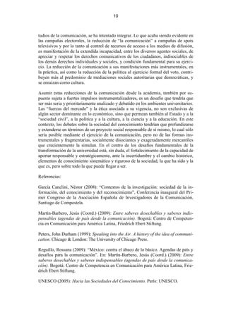 10



tudios de la comunicación, se ha intentado integrar. Lo que acaba siendo evidente en
las campañas electorales, la reducción de “la comunicación” a campañas de spots
televisivos y por lo tanto al control de recursos de acceso a los medios de difusión,
es manifestación de la extendida incapacidad, entre los diversos agentes sociales, de
apreciar y respetar los derechos comunicativos de los ciudadanos, indisociables de
los demás derechos individuales y sociales, y condición fundamental para su ejerci-
cio. La reducción de la comunicación a sus manifestaciones más instrumentales, en
la práctica, así como la reducción de la política al ejercicio formal del voto, contri-
buyen más al predominio de mediaciones sociales autoritarias que democráticas, y
se enraizan como cultura.

Asumir estas reducciones de la comunicación desde la academia, también por su-
puesto sujeta a fuertes impulsos instrumentalizadores, es un desafío que tendría que
ser más seria y prioritariamente analizado y debatido en los ambientes universitarios.
Las “fuerzas del mercado” y la ética asociada a su vigencia, no son exclusivas de
algún sector dominante en lo económico, sino que permean también al Estado y a la
“sociedad civil”, a la política y a la cultura, a la ciencia y a la educación. En este
contexto, los debates sobre la sociedad del conocimiento tendrían que profundizarse
y extenderse en términos de un proyecto social responsable de sí mismo, lo cual sólo
sería posible mediante el ejercicio de la comunicación, pero no de las formas ins-
trumentales y fragmentarias, socialmente disociantes y exageradamente mercantiles
que crecientemente la simulan. En el centro de los desafíos fundamentales de la
transformación de la universidad está, sin duda, el fortalecimiento de la capacidad de
aportar responsable y estratégicamente, ante la incertidumbre y el cambio histórico,
elementos de conocimiento sistemático y riguroso de la sociedad, la que ha sido y la
que es, pero sobre todo la que puede llegar a ser.

Referencias:

García Canclini, Néstor (2008): “Contextos de la investigación: sociedad de la in-
formación, del conocimiento y del reconocimiento”, Conferencia inaugural del Pri-
mer Congreso de la Asociación Española de Investigadores de la Comunicación,
Santiago de Compostela.

Martín-Barbero, Jesús (Coord.) (2009): Entre saberes desechables y saberes indis-
pensables (agendas de país desde la comunicación). Bogotá: Centro de Competen-
cia en Comunicación para América Latina, Friedrich Ebert Stiftung.

Peters, John Durham (1999): Speaking into the Air. A history of the idea of communi-
cation. Chicago & London: The University of Chicago Press.

Reguillo, Rossana (2009): “México: contra el ábaco de lo básico. Agendas de país y
desafíos para la comunicación”. En: Martín-Barbero, Jesús (Coord.) (2009): Entre
saberes desechables y saberes indispensables (agendas de país desde la comunica-
ción). Bogotá: Centro de Competencia en Comunicación para América Latina, Frie-
drich Ebert Stiftung.

UNESCO (2005): Hacia las Sociedades del Conocimiento. París: UNESCO.
 
