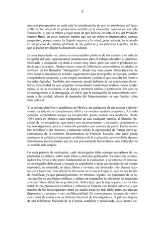 3



mayores presupuestos se suele unir la consideración de que los problemas del desa-
rrollo de las tareas de la producción científica y la educación superior no son sólo
financieras, y que la mítica y legal meta de que México invierta el 1% del Producto
Interno Bruto en estos sectores tendría que ser un objetivo irrenunciable, aunque
progresivo, porque nunca ha llegado siquiera a la mitad, pero, además, incorporado
en un proceso de cambio profundo de las políticas y las prácticas vigentes, en las
que se puede privilegiar la dimensión cultural.

Es muy impactante ver, ahora en universidades públicas de los estados y no sólo de
la capital del país, espectaculares instalaciones para el trabajo educativo y científico,
edificadas y equipadas sin duda a costos muy altos, pero con usos o productos to-
davía muy precarios. Pueden citarse casos de bibliotecas universitarias instaladas en
edificios de los llamados “inteligentes”, donde hay muy pocos libros (muchos de
ellos todavía envueltos en celofán, seguramente para protegerlos del polvo), muchas
computadoras apagadas, y casi ningún estudiante o profesor que consulte los libros o
las redes digitales. También, por supuesto, puede hablarse de las condiciones de ex-
trema precariedad en que pequeñas comunidades académicas realizan tareas acadé-
micas, si no de excelencia, sí de digna y meritoria calidad y pertinencia. Sin caer en
el maniqueísmo o la demagogia, es obvio que la producción de conocimiento perti-
nente y de calidad, además de depender del financiamiento, es una función sobre
todo cultural.

Y la cultura científica y académica en México, en cualquiera de sus escalas y dimen-
siones, es todavía extremadamente débil y en muchos sentidos anacrónica. Un solo
ejemplo, sorprendente aunque no inexplicable, puede ilustrar esta condición. Desde
1984 opera en México, caso excepcional en casi cualquier sentido, el Sistema Na-
cional de Investigadores, que apoya con reconocimiento y estímulos económicos a
los investigadores, previa evaluación periódica por comités de pares. Como miem-
bro beneficiario del Sistema, y habiendo tenido la oportunidad de formar parte re-
cientemente de la comisión dictaminadora de Ciencias Sociales, este autor puede
atestiguar la calidad estrictamente académica de la evaluación, pero también algunas
limitaciones institucionales que no son precisamente burocráticas, sino culturales en
su sentido más amplio.

En cada periodo de evaluación, cada investigador debe entregar ejemplares de sus
productos científicos, sobre todo libros y artículos publicados. La comisión dictami-
nadora los revisa como parte fundamental de la evaluación, y al terminar el proceso,
el investigador debe pasar a recoger su expediente o dejar que después de un tiempo
razonable, su contenido, es decir, libros y revistas, sea destruido. Hay buenas razo-
nes para hacer eso, más allá de la eficiencia en el uso del espacio, que no son fáciles
de modificar, ya que paradójicamente, en términos legales, los productos de la in-
vestigación no son bienes públicos y deben ser respetados los derechos de propiedad
y de confidencialidad de su producción. Sobra decir que la mayor parte, casi la tota-
lidad, de esa producción científica y editorial se financia con fondos públicos, y que
muchos de los investigadores, entre los cuales están los más influyentes, no estarían
dispuestos a renunciar a esa confidencialidad. En consecuencia, después de veinti-
cinco años de contar con un Sistema Nacional de Investigadores, el país no dispone
de una Biblioteca Nacional de la Ciencia, completa y actualizada, cuyo acervo co-
 