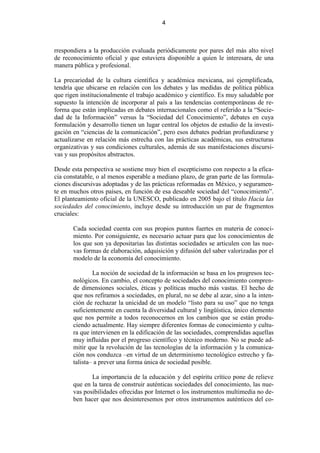4



rrespondiera a la producción evaluada periódicamente por pares del más alto nivel
de reconocimiento oficial y que estuviera disponible a quien le interesara, de una
manera pública y profesional.

La precariedad de la cultura científica y académica mexicana, así ejemplificada,
tendría que ubicarse en relación con los debates y las medidas de política pública
que rigen institucionalmente el trabajo académico y científico. Es muy saludable por
supuesto la intención de incorporar al país a las tendencias contemporáneas de re-
forma que están implicadas en debates internacionales como el referido a la “Socie-
dad de la Información” versus la “Sociedad del Conocimiento”, debates en cuya
formulación y desarrollo tienen un lugar central los objetos de estudio de la investi-
gación en “ciencias de la comunicación”, pero esos debates podrían profundizarse y
actualizarse en relación más estrecha con las prácticas académicas, sus estructuras
organizativas y sus condiciones culturales, además de sus manifestaciones discursi-
vas y sus propósitos abstractos.

Desde esta perspectiva se sostiene muy bien el escepticismo con respecto a la efica-
cia constatable, o al menos esperable a mediano plazo, de gran parte de las formula-
ciones discursivas adoptadas y de las prácticas reformadas en México, y seguramen-
te en muchos otros países, en función de esa deseable sociedad del “conocimiento”.
El planteamiento oficial de la UNESCO, publicado en 2005 bajo el título Hacia las
sociedades del conocimiento, incluye desde su introducción un par de fragmentos
cruciales:

       Cada sociedad cuenta con sus propios puntos fuertes en materia de conoci-
       miento. Por consiguiente, es necesario actuar para que los conocimientos de
       los que son ya depositarias las distintas sociedades se articulen con las nue-
       vas formas de elaboración, adquisición y difusión del saber valorizadas por el
       modelo de la economía del conocimiento.

               La noción de sociedad de la información se basa en los progresos tec-
       nológicos. En cambio, el concepto de sociedades del conocimiento compren-
       de dimensiones sociales, éticas y políticas mucho más vastas. El hecho de
       que nos refiramos a sociedades, en plural, no se debe al azar, sino a la inten-
       ción de rechazar la unicidad de un modelo “listo para su uso” que no tenga
       suficientemente en cuenta la diversidad cultural y lingüística, único elemento
       que nos permite a todos reconocernos en los cambios que se están produ-
       ciendo actualmente. Hay siempre diferentes formas de conocimiento y cultu-
       ra que intervienen en la edificación de las sociedades, comprendidas aquellas
       muy influidas por el progreso científico y técnico moderno. No se puede ad-
       mitir que la revolución de las tecnologías de la información y la comunica-
       ción nos conduzca –en virtud de un determinismo tecnológico estrecho y fa-
       talista– a prever una forma única de sociedad posible.

              La importancia de la educación y del espíritu crítico pone de relieve
       que en la tarea de construir auténticas sociedades del conocimiento, las nue-
       vas posibilidades ofrecidas por Internet o los instrumentos multimedia no de-
       ben hacer que nos desinteresemos por otros instrumentos auténticos del co-
 