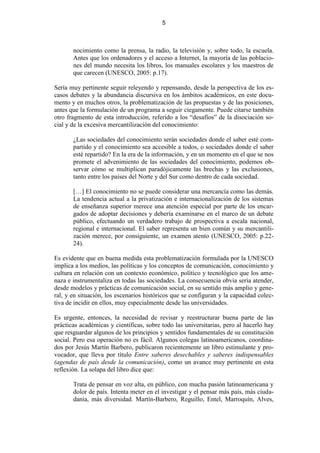 5



       nocimiento como la prensa, la radio, la televisión y, sobre todo, la escuela.
       Antes que los ordenadores y el acceso a Internet, la mayoría de las poblacio-
       nes del mundo necesita los libros, los manuales escolares y los maestros de
       que carecen (UNESCO, 2005: p.17).

Sería muy pertinente seguir releyendo y repensando, desde la perspectiva de los es-
casos debates y la abundancia discursiva en los ámbitos académicos, en este docu-
mento y en muchos otros, la problematización de las propuestas y de las posiciones,
antes que la formulación de un programa a seguir ciegamente. Puede citarse también
otro fragmento de esta introducción, referido a los “desafíos” de la disociación so-
cial y de la excesiva mercantilización del conocimiento:

       ¿Las sociedades del conocimiento serán sociedades donde el saber esté com-
       partido y el conocimiento sea accesible a todos, o sociedades donde el saber
       esté repartido? En la era de la información, y en un momento en el que se nos
       promete el advenimiento de las sociedades del conocimiento, podemos ob-
       servar cómo se multiplican paradójicamente las brechas y las exclusiones,
       tanto entre los países del Norte y del Sur como dentro de cada sociedad.

       […] El conocimiento no se puede considerar una mercancía como las demás.
       La tendencia actual a la privatización e internacionalización de los sistemas
       de enseñanza superior merece una atención especial por parte de los encar-
       gados de adoptar decisiones y debería examinarse en el marco de un debate
       público, efectuando un verdadero trabajo de prospectiva a escala nacional,
       regional e internacional. El saber representa un bien común y su mercantili-
       zación merece, por consiguiente, un examen atento (UNESCO, 2005: p.22-
       24).

Es evidente que en buena medida esta problematización formulada por la UNESCO
implica a los medios, las políticas y los conceptos de comunicación, conocimiento y
cultura en relación con un contexto económico, político y tecnológico que los ame-
naza e instrumentaliza en todas las sociedades. La consecuencia obvia sería atender,
desde modelos y prácticas de comunicación social, en su sentido más amplio y gene-
ral, y en situación, los escenarios históricos que se configuran y la capacidad colec-
tiva de incidir en ellos, muy especialmente desde las universidades.

Es urgente, entonces, la necesidad de revisar y reestructurar buena parte de las
prácticas académicas y científicas, sobre todo las universitarias, pero al hacerlo hay
que resguardar algunos de los principios y sentidos fundamentales de su constitución
social. Pero esa operación no es fácil. Algunos colegas latinoamericanos, coordina-
dos por Jesús Martín Barbero, publicaron recientemente un libro estimulante y pro-
vocador, que lleva por título Entre saberes desechables y saberes indispensables
(agendas de país desde la comunicación), como un avance muy pertinente en esta
reflexión. La solapa del libro dice que:

       Trata de pensar en voz alta, en público, con mucha pasión latinoamericana y
       dolor de país. Intenta meter en el investigar y el pensar más país, más ciuda-
       danía, más diversidad. Martín-Barbero, Reguillo, Entel, Marroquín, Alves,
 