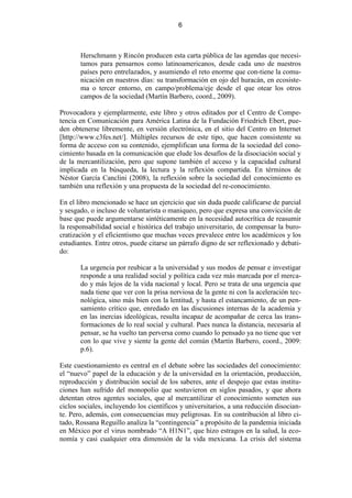 6



       Herschmann y Rincón producen esta carta pública de las agendas que necesi-
       tamos para pensarnos como latinoamericanos, desde cada uno de nuestros
       países pero entrelazados, y asumiendo el reto enorme que con-tiene la comu-
       nicación en nuestros días: su transformación en ojo del huracán, en ecosiste-
       ma o tercer entorno, en campo/problema/eje desde el que otear los otros
       campos de la sociedad (Martín Barbero, coord., 2009).

Provocadora y ejemplarmente, este libro y otros editados por el Centro de Compe-
tencia en Comunicación para América Latina de la Fundación Friedrich Ebert, pue-
den obtenerse libremente, en versión electrónica, en el sitio del Centro en Internet
[http://www.c3fes.net/]. Múltiples recursos de este tipo, que hacen consistente su
forma de acceso con su contenido, ejemplifican una forma de la sociedad del cono-
cimiento basada en la comunicación que elude los desafíos de la disociación social y
de la mercantilización, pero que supone también el acceso y la capacidad cultural
implicada en la búsqueda, la lectura y la reflexión compartida. En términos de
Néstor García Canclini (2008), la reflexión sobre la sociedad del conocimiento es
también una reflexión y una propuesta de la sociedad del re-conocimiento.

En el libro mencionado se hace un ejercicio que sin duda puede calificarse de parcial
y sesgado, o incluso de voluntarista o maniqueo, pero que expresa una convicción de
base que puede argumentarse sintéticamente en la necesidad autocrítica de reasumir
la responsabilidad social e histórica del trabajo universitario, de compensar la buro-
cratización y el eficientismo que muchas veces prevalece entre los académicos y los
estudiantes. Entre otros, puede citarse un párrafo digno de ser reflexionado y debati-
do:

       La urgencia por reubicar a la universidad y sus modos de pensar e investigar
       responde a una realidad social y política cada vez más marcada por el merca-
       do y más lejos de la vida nacional y local. Pero se trata de una urgencia que
       nada tiene que ver con la prisa nerviosa de la gente ni con la aceleración tec-
       nológica, sino más bien con la lentitud, y hasta el estancamiento, de un pen-
       samiento crítico que, enredado en las discusiones internas de la academia y
       en las inercias ideológicas, resulta incapaz de acompañar de cerca las trans-
       formaciones de lo real social y cultural. Pues nunca la distancia, necesaria al
       pensar, se ha vuelto tan perversa como cuando lo pensado ya no tiene que ver
       con lo que vive y siente la gente del común (Martín Barbero, coord., 2009:
       p.6).

Este cuestionamiento es central en el debate sobre las sociedades del conocimiento:
el “nuevo” papel de la educación y de la universidad en la orientación, producción,
reproducción y distribución social de los saberes, ante el despojo que estas institu-
ciones han sufrido del monopolio que sostuvieron en siglos pasados, y que ahora
detentan otros agentes sociales, que al mercantilizar el conocimiento someten sus
ciclos sociales, incluyendo los científicos y universitarios, a una reducción disocian-
te. Pero, además, con consecuencias muy peligrosas. En su contribución al libro ci-
tado, Rossana Reguillo analiza la “contingencia” a propósito de la pandemia iniciada
en México por el virus nombrado “A H1N1”, que hizo estragos en la salud, la eco-
nomía y casi cualquier otra dimensión de la vida mexicana. La crisis del sistema
 