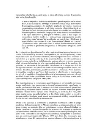 7



nacional de salud fue tan evidente como la crisis del sistema nacional de comunica-
ción social. Para Reguillo,

       la mezcla (explosiva) de falta de credibilidad –ganada a pulso– en las autori-
       dades, la ausencia de una estrategia de comunicación de riesgo en momentos
       de emergencia, aunados a los decibeles empleados por muchos medios de
       comunicación, especialmente la televisión comercial y la proliferación de so-
       fisticadas hipótesis interpretativas sobre lo que ha ocurrido, han configurado
       un espacio público sumamente complejo que no ha abonado al fortalecimien-
       to del tejido democrático y, muy por el contrario, azuzó lo más añejo e in-
       consciente de nuestros miedos […] Considero que las preguntas (y las críti-
       cas) frente a estas “derivas” de la epidemia, son casi obvias: ¿Dónde está la
       universidad en estos tiempos de crisis fundamentales? ¿Dónde sus expertos?
       ¿Dónde su voz crítica y necesaria frente al manejo de una comunicación errá-
       tica y carente de propuestas imaginativas e inteligentes? (Reguillo, 2009:
       p.39-40).

En el mismo texto, Reguillo se refiere a las crecientes distancias entre la experiencia
común de los desafíos y amenazas contemporáneas, de las crisis políticas y econó-
micas enlazadas, de las formas culturales y la descomposición social asociadas al
narcotráfico y la guerra contra él, de las crecientes brechas no sólo económicas o
educativas, sino culturales y simbólicas entre sectores, géneros, regiones, grupos de
edad, mientras la banalización y la espectacularización saltan de los medios a las
políticas, y a los marcos de interpretación, y finalmente, de la incapacidad de la in-
vestigación académica no sólo de dar cuenta de esa contemporaneidad, sino de con-
tribuir a descubrir, experimentar, establecer dinámicas alternativas. Puede fácilmen-
te coincidirse con ella en que “no es fácil imaginar la relación entre el país imagina-
do, el real, el mediático, el cotidiano diferencial y las tareas que competen a la uni-
versidad, factoría de las posibilidades futuras, bodega activa de lo que ha sido, taller
de lo contemporáneo” (Reguillo, 2009: p.48).

Los investigadores de la comunicación que trabajamos en universidades mexicanas
somos insuficientes para hacernos cargo de desafíos tan complejos y profundos co-
mo los que la sensibilidad ante el transcurrir cotidiano permite advertir, pero si fué-
ramos más y tuviéramos mayor cantidad de recursos a nuestra disposición proba-
blemente seríamos menos capaces, como comunidad, de hacer eso. Nos falta, entre
otras muchas cosas, capacidad reflexiva y de debate, entre nosotros y con otros
agentes sociales. Nos falta, quizá, asumir una postura más sólida y compartida ante
la relación entre incertidumbre y comunicación.

Quien se ha dedicado a sistematizar e interpretar información sobre el campo
académico de la comunicación en México, simultánea y articuladamente con tareas
como profesor universitario, debe ser optimista con respecto a la posibilidad de en-
frentar con eficacia creciente los desafíos de la producción pertinente y consistente
de conocimiento sobre la sociedad con la comunicación como eje estratégico, pues
como lo ha formulado un investigador estadounidense, “comprender la comunica-
ción es comprender mucho más” (Peters, 1999: p.2). Pero debe reconocerse que,
actualmente, a pesar del crecimiento de algunos indicadores, la investigación de la
 