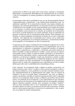 8



comunicación en México está, quizá como el país entero, estancada y concentrada,
fragmentada y crecientemente desbordada por las transformaciones de sus objetos.
Y que los investigadores no estamos prestando la suficiente atención crítica a esta
situación.

Es preocupante sobre todo la posibilidad de que eso que Rossana Reguillo llama la
“espectacularización y banalización”, y que también puede identificarse como “in-
mediatismo superficial” de la comunicación mercantil, como pautas culturales pre-
dominantes, que sustituyen paulatinamente con emociones los procesos constitutivos
y deliberativos en la sociedad, no sólo vayan dominando en los campos de la políti-
ca, la economía y la cultura institucionalizadas, sino también en las universidades.
La incertidumbre, motor esencial de la evolución, de la política, de la información,
de la ciencia, no puede disfrazarse con certezas artificiales. Exige ser enfrentada con
proyectos sociales que sólo la comunicación puede articular. Estas tendencias con-
formistas, ni siquiera adoptadas racionalmente en función de un cierto y deformado
“realismo”, sino impuestas por la incapacidad ante la inercia, son ya, desde hace
muchos años, predominantes en la formación profesional y, crecientemente también
en los posgrados y la investigación, no sólo en comunicación.

Al igual que en otros países, la producción de investigación académica de la comu-
nicación en México manifiesta una clara tendencia a la fragmentación, que no a la
especialización. La diferencia es importante: la producción científica, en cualquier
área, tiende a especializarse, a subdividirse, a ramificarse, para poder mantener en
límites razonables el rango de fenómenos a estudiar, es decir, para que los especia-
listas puedan conocer a fondo su campo de estudio y participar en su desarrollo to-
mando decisiones individuales, locales e internacionales articuladas unas con otras,
tendientes a ser decisiones colegiadas. Cuando esta articulación se pierde, la subdi-
visión se convierte en fragmentación, en alejamiento progresivo de unas especiali-
dades con respecto a las otras, en aislamiento. La investigación de la comunicación,
precaria como es, tiende más a fragmentarse que a especializarse en todo el mundo,
debido quizá sobre todo a su debilidad teórico-metodológica de base.

Cada “segmento” de investigación tiende a adoptar sus propias convenciones, sus
propios consensos sobre “qué es” su objeto y cómo conviene investigarlo, es decir, a
qué factores académicos y extra-académicos es necesario articular la práctica cientí-
fica, independientemente de su fundamentación más amplia. Ante un conjunto de
referentes a los que se les puede llamar “comunicación”, que crece, se expande y
cambia a una altísima velocidad, el sentido de urgencia prevalece sobre la capacidad
reflexiva y la investigación, desde sus bases, se dispersa y diversifica, más que forta-
lecerse. Los productos de la investigación, y muy especialmente los que correspon-
den a los procesos de formación de investigadores (las tesis de posgrado), mantienen
algunas referencias generales comunes, pero constituyen sus propios “modelos”,
cada vez menos articulados entre sí. No es sorprendente que los “textos” comunes,
de amplio espectro en cuanto a su presencia en diversos tipos de proyectos, incluyan
cada vez menos aportes específicos a la teoría de la comunicación, y más, en gene-
ral, a la sociedad o la cultura contemporáneas.
 