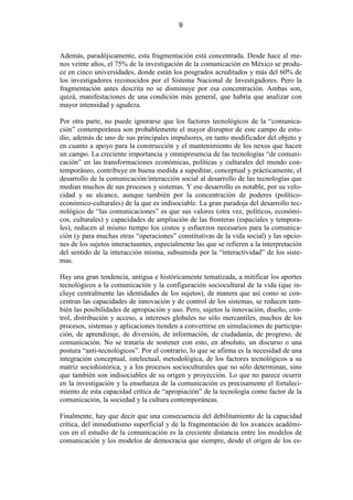 9



Además, paradójicamente, esta fragmentación está concentrada. Desde hace al me-
nos veinte años, el 75% de la investigación de la comunicación en México se produ-
ce en cinco universidades, donde están los posgrados acreditados y más del 60% de
los investigadores reconocidos por el Sistema Nacional de Investigadores. Pero la
fragmentación antes descrita no se disminuye por esa concentración. Ambas son,
quizá, manifestaciones de una condición más general, que habría que analizar con
mayor intensidad y agudeza.

Por otra parte, no puede ignorarse que los factores tecnológicos de la “comunica-
ción” contemporánea son probablemente el mayor disruptor de este campo de estu-
dio, además de uno de sus principales impulsores, en tanto modificador del objeto y
en cuanto a apoyo para la construcción y el mantenimiento de los nexos que hacen
un campo. La creciente importancia y omnipresencia de las tecnologías “de comuni-
cación” en las transformaciones económicas, políticas y culturales del mundo con-
temporáneo, contribuye en buena medida a supeditar, conceptual y prácticamente, el
desarrollo de la comunicación/interacción social al desarrollo de las tecnologías que
median muchos de sus procesos y sistemas. Y ese desarrollo es notable, por su velo-
cidad y su alcance, aunque también por la concentración de poderes (político-
económico-culturales) de la que es indisociable. La gran paradoja del desarrollo tec-
nológico de “las comunicaciones” es que sus valores (otra vez, políticos, económi-
cos, culturales) y capacidades de ampliación de las fronteras (espaciales y tempora-
les), reducen al mismo tiempo los costos y esfuerzos necesarios para la comunica-
ción (y para muchas otras “operaciones” constitutivas de la vida social) y las opcio-
nes de los sujetos interactuantes, especialmente las que se refieren a la interpretación
del sentido de la interacción misma, subsumida por la “interactividad” de los siste-
mas.

Hay una gran tendencia, antigua e históricamente tematizada, a mitificar los aportes
tecnológicos a la comunicación y la configuración sociocultural de la vida (que in-
cluye centralmente las identidades de los sujetos), de manera que así como se con-
centran las capacidades de innovación y de control de los sistemas, se reducen tam-
bién las posibilidades de apropiación y uso. Pero, sujetos la innovación, diseño, con-
trol, distribución y acceso, a intereses globales no sólo mercantiles, muchos de los
procesos, sistemas y aplicaciones tienden a convertirse en simulaciones de participa-
ción, de aprendizaje, de diversión, de información, de ciudadanía, de progreso, de
comunicación. No se trataría de sostener con esto, en absoluto, un discurso o una
postura “anti-tecnológicos”. Por el contrario, lo que se afirma es la necesidad de una
integración conceptual, intelectual, metodológica, de los factores tecnológicos a su
matriz sociohistórica, y a los procesos socioculturales que no sólo determinan, sino
que también son indisociables de su origen y proyección. Lo que no parece ocurrir
en la investigación y la enseñanza de la comunicación es precisamente el fortaleci-
miento de esta capacidad crítica de “apropiación” de la tecnología como factor de la
comunicación, la sociedad y la cultura contemporáneas.

Finalmente, hay que decir que una consecuencia del debilitamiento de la capacidad
crítica, del inmediatismo superficial y de la fragmentación de los avances académi-
cos en el estudio de la comunicación es la creciente distancia entre los modelos de
comunicación y los modelos de democracia que siempre, desde el origen de los es-
 