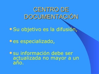 CENTRO DE DOCUMENTACIÓN Su objetivo es la difusión, es especializado, su información debe ser actualizada no mayor a un año. 