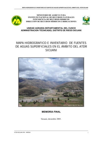 MAPA HIDROGRAFICO E INVENTARIO DE FUENTES DE AGUAS SUPERFICIALES EN EL ÁMBITO DEL ATDR SICUANI
ATDR-SICUANI IRH - INRENA i
FOTO: CUENCA DEL RIO SALCCA
MINISTERIO DE AGRICULTURA
INSTITUTO NACIONAL DE RECURSOS NATURALES
INTENDENCIA DE RECURSOS HIDRICOS
DIRECCIÓN DE RECURSOS HÍDRICOS E IRRIGACIONES
UNIDAD AGRARIA DEPARTAMENTAL DEL CUSCO
ADMINISTRACION TÉCNICADEL DISTRITO DE RIEGO SICUANI
MAPA HIDROGRAFICO E INVENTARIO DE FUENTES
DE AGUAS SUPERFICIALES EN EL ÁMBITO DEL ATDR
SICUANI
MEMORIA FINAL
Sicuani, diciembre 2005.
 