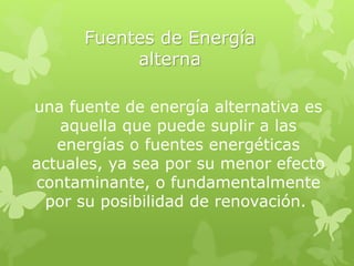 Fuentes de Energía
alterna
una fuente de energía alternativa es
aquella que puede suplir a las
energías o fuentes energéticas
actuales, ya sea por su menor efecto
contaminante, o fundamentalmente
por su posibilidad de renovación.