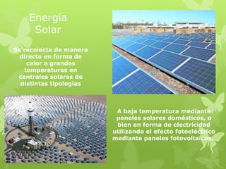 Energía
Solar
A baja temperatura mediante
paneles solares domésticos, o
bien en forma de electricidad
utilizando el efecto fotoeléctrico
mediante paneles fotovoltaicos.
Se recolecta de manera
directa en forma de
calor a grandes
temperaturas en
centrales solares de
distintas tipologías