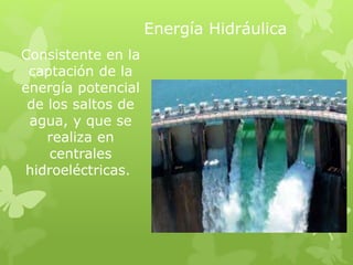 Energía Hidráulica
Consistente en la
captación de la
energía potencial
de los saltos de
agua, y que se
realiza en
centrales
hidroeléctricas.
