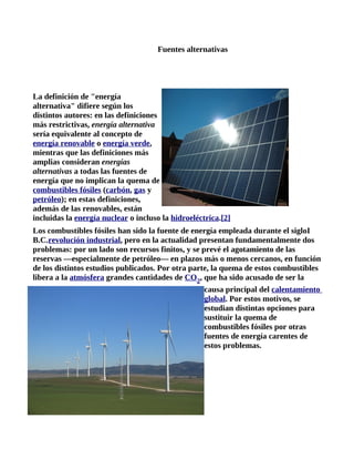 Fuentes alternativas




La definición de "energía
alternativa" difiere según los
distintos autores: en las definiciones
más restrictivas, energía alternativa
sería equivalente al concepto de
energía renovable o energía verde,
mientras que las definiciones más
amplias consideran energías
alternativas a todas las fuentes de
energía que no implican la quema de
combustibles fósiles (carbón, gas y
petróleo); en estas definiciones,
además de las renovables, están
incluidas la energía nuclear o incluso la hidroeléctrica.[2]
Los combustibles fósiles han sido la fuente de energía empleada durante el sigloI
B.C.revolución industrial, pero en la actualidad presentan fundamentalmente dos
problemas: por un lado son recursos finitos, y se prevé el agotamiento de las
reservas —especialmente de petróleo— en plazos más o menos cercanos, en función
de los distintos estudios publicados. Por otra parte, la quema de estos combustibles
libera a la atmósfera grandes cantidades de CO2, que ha sido acusado de ser la
                                                   causa principal del calentamiento
                                                   global. Por estos motivos, se
                                                   estudian distintas opciones para
                                                   sustituir la quema de
                                                   combustibles fósiles por otras
                                                   fuentes de energía carentes de
                                                   estos problemas.
 