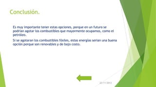 Conclusión.
Es muy importante tener estas opciones, porque en un futuro se
podrían agotar los combustibles que mayormente ocupamos, como el
petróleo.
Si se agotaran los combustibles fósiles, estas energías serian una buena
opción porque son renovables y de bajo costo.

22/11/2013

 