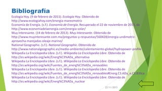 Bibliografía
Ecología Hoy. (9 de febrero de 2011). Ecología Hoy. Obtenido de
http://www.ecologiahoy.com/energia-mareomotriz
Economía de Energía. (s.f.). Economía de Energía. Recuperado el 22 de noviembre de 2013, de
http://www.economiadelaenergia.com/energia-solar/
Muy Interesante. (14 de febrero de 2013). Muy Interesante. Obtenido de
http://www.muyinteresante.com.mx/preguntas-y-respuestas/560428/energia-undimotrizaprovecha-marejadas-oleaje-marino/
National Geographic. (s.f.). National Geographic. Obtenido de
http://www.nationalgeographic.es/medio-ambiente/calentamiento-global/hydropower-profile
Wikipedia La Enciclopedia Libre. (s.f.). Wikipedia La Enciclopedia Libre. Obtenido de
http://es.wikipedia.org/wiki/Energ%C3%ADa_alternativa
Wikipedia La Enciclopedia Libre. (s.f.). Wikipedia La Enciclopedia Libre. Obtenido de
http://es.wikipedia.org/wiki/Fuentes_de_energ%C3%ADa_renovables
Wikipedia La Enciclopedia Libre. (s.f.). Wikipedia La Enciclopedia Libre. Obtenido de
http://es.wikipedia.org/wiki/Fuentes_de_energ%C3%ADa_renovables#Energ.C3.ADa_e.C3.B3lica
Wikipedia La Enciclopedia Libre. (s.f.). Wikipedia La Enciclopedia Libre. Obtenido de
http://es.wikipedia.org/wiki/Energ%C3%ADa_nuclear
22/11/2013

 